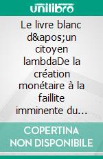 Le livre blanc d&apos;un citoyen lambdaDe la création monétaire à la faillite imminente du système bancaire : comment l’éviter ?. E-book. Formato EPUB ebook