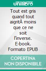 Tout est gris quand tout aigritÀ moins que ce ne soit l’inverse. E-book. Formato EPUB ebook di Benjamin Valliet