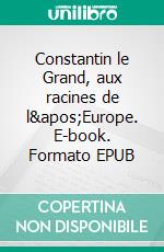 Constantin le Grand, aux racines de l'Europe. E-book. Formato EPUB ebook
