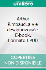 Arthur RimbaudLa vie désapprivoisée. E-book. Formato EPUB ebook