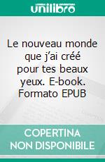 Le nouveau monde que j’ai créé pour tes beaux yeux. E-book. Formato EPUB ebook