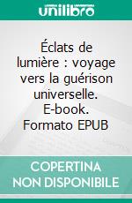 Éclats de lumière : voyage vers la guérison universelle. E-book. Formato EPUB ebook