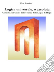 Logica universale, o assoluta.Condotta sull'analisi della Scienza della logica di Hegel. E-book. Formato EPUB ebook di Eric Bandini