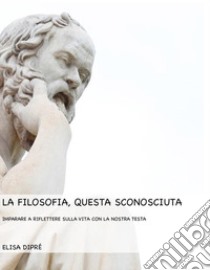 La filosofia, questa sconosciutaImparare a riflettere sulla vita con la nostra testa. E-book. Formato PDF ebook di Elisa Dipré