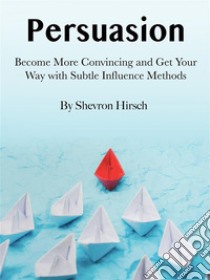 PersuasionBecome More Convincing and Get Your Way with Subtle Influence Methods. E-book. Formato EPUB ebook di Shevron Hirsch