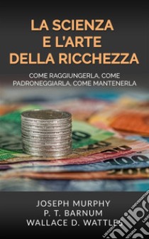 La Scienza e l'Arte della RicchezzaCome raggiungerla, come padroneggiarla, come mantenerla. E-book. Formato EPUB ebook di Wallace D. Wattles