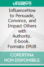 InfluenceHow to Persuade, Convince, and Impact Others with Authority. E-book. Formato EPUB ebook