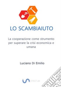 Lo ScambiaiutoLa cooperazione come strumento per superare la crisi economica e umana. E-book. Formato EPUB ebook di Luciano Di Emilio