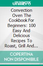 Convection Oven The Cookbook For Beginners: 100 Easy And Delicious Recipes To Roast, Grill And Bake In The Convection Oven. E-book. Formato EPUB ebook di Teresa Abbott