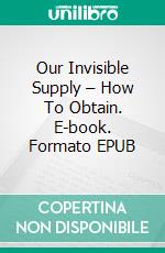 Our Invisible Supply – How To Obtain. E-book. Formato EPUB ebook di Frances Larimer Warner