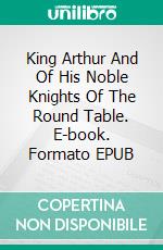 King Arthur And Of His Noble Knights Of The Round Table. E-book. Formato EPUB ebook