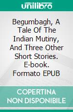 Begumbagh, A Tale Of The Indian Mutiny, And Three Other Short Stories. E-book. Formato EPUB ebook di George Manville Fenn