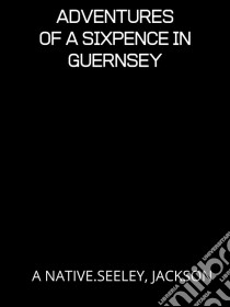 Adventures Of A Sixpence In Guernsey. E-book. Formato EPUB ebook di A NATIVE.SEELEY, JACKSON