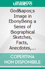 God's Image in EbonyBeing a Series of Biographical Sketches, Facts, Anecdotes, etc., Demonstrative of the Mental Powers and Intellectual Capacities of the Negro Race. E-book. Formato EPUB ebook di H. G. Adams