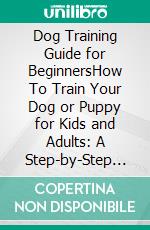 Dog Training Guide for BeginnersHow To Train Your Dog or Puppy for Kids and Adults: A Step-by-Step Guide Including Potty Training, 23 Dog Tricks, Eliminating Bad Behavior, and More. E-book. Formato EPUB ebook di Lucy Williams