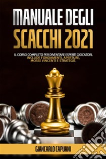 Manuale Degli Scacchi 2021Il Corso Completo Per Diventare Esperti Giocatori. Include Fondamenti, Aperture, Mosse vincenti e Strategie.. E-book. Formato EPUB ebook di Giancarlo Capuani