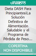 Dieta DASH Para Principiantes¡La Solución Definitiva de Alimentación Saludable y el Programa de Pérdida de Peso para la Hipertensión y la Presión Arterial Aprendiendo el Poder de la Dieta DASH!. E-book. Formato EPUB ebook