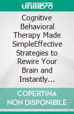 Cognitive Behavioral Therapy Made SimpleEffective Strategies to Rewire Your Brain and Instantly Overcome Depression, End Anxiety, Manage Anger and Stop Panic Attacks in its Tracks. E-book. Formato EPUB ebook di Dr. Lee Henton