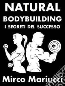 Natural Bodybuilding. I Segreti del Successo. Ed. Completa.. E-book. Formato PDF ebook di Mirco Mariucci