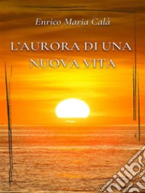 L’aurora di una nuova vita. E-book. Formato EPUB ebook di Enrico Maria Calà