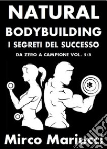 Natural Bodybuilding. I Segreti del Successo. Da Zero a Campione. Vol. 5/8. E-book. Formato PDF ebook di Mirco Mariucci