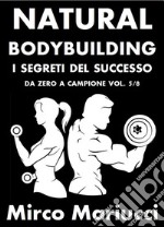 Natural Bodybuilding. I Segreti del Successo. Da Zero a Campione. Vol. 5/8. E-book. Formato PDF ebook