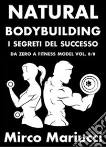 Natural Bodybuilding. I Segreti del Successo. Da Zero a Fitness Model. Vol. 8/8. E-book. Formato PDF ebook di Mirco Mariucci