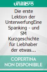 Die erste Lektion der UnterwerfungEine Spanking - und SM Kurzgeschichte für Liebhaber der etwas härteren Erotik. E-book. Formato EPUB ebook