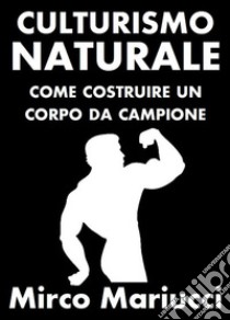 Culturismo Naturale. Come costruire un corpo da Campione.. E-book. Formato PDF ebook di Mirco Mariucci