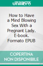 How to Have a Mind Blowing Sex With a Pregnant Lady. E-book. Formato EPUB ebook di Jessie Addison