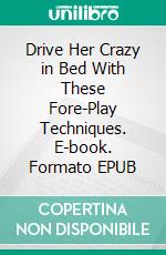 Drive Her Crazy in Bed With These Fore-Play Techniques. E-book. Formato EPUB ebook