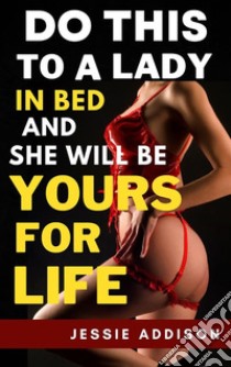 Do This to a Lady in Bed and She Will Be Yours For Life. E-book. Formato EPUB ebook di Addison Jessie