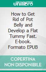 How to Get Rid of Pot Belly and Develop a Flat Tummy Fast. E-book. Formato EPUB ebook