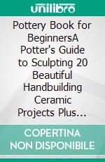Pottery Book for BeginnersA Potter's Guide to Sculpting 20 Beautiful Handbuilding Ceramic Projects Plus Pottery Tools, Tips and Techniques to Get You Started. E-book. Formato EPUB ebook