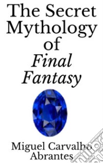 The Secret Mythology of Final Fantasy. E-book. Formato EPUB ebook di Miguel Carvalho Abrantes