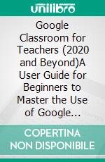 Google Classroom for Teachers (2020 and Beyond)A User Guide for Beginners to Master the Use of Google Classroom to Provide Students With an Engaging and Fun Virtual Distance Learning. E-book. Formato EPUB ebook