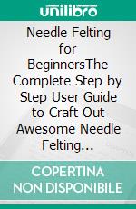 Needle Felting for BeginnersThe Complete Step by Step User Guide to Craft Out Awesome Needle Felting Projects and Lifelike Needle Felted Animals and More with Wool. E-book. Formato EPUB ebook