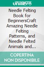 Needle Felting Book for BeginnersCraft Amazing Needle Felting Patterns, and Needle Felted Animals and Projects with Wool Using this Step by Step User Instructions Guide (Pictures Included). E-book. Formato EPUB ebook di Angela Kemp