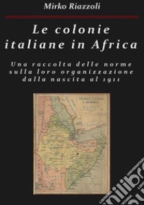 Le colonie italiane in Africa Una raccolta delle norme sulla loro organizzazione dalla nascita al 1911. E-book. Formato PDF ebook di Mirko Riazzoli