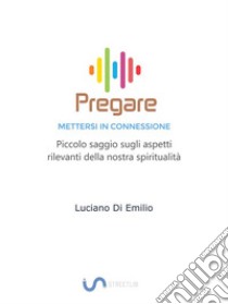 Pregare - Mettersi in ConnessionePiccolo saggio sugli aspetti rilevanti della nostra spiritualità. E-book. Formato EPUB ebook di Luciano Di Emilio