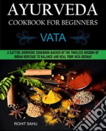 Ayurveda Cookbook For Beginners: VataA Sattvic Ayurvedic Cookbook Backed by the Timeless Wisdom of Indian Heritage to Balance and Heal Your Vata Dosha!!. E-book. Formato PDF ebook di Rohit Sahu