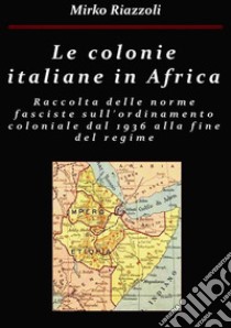 Le colonie africane Una raccolta delle norme fasciste sull'ordinamento coloniale dal 1936 alla fine del regime. E-book. Formato PDF ebook di Mirko Riazzoli