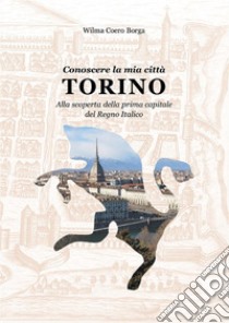 Conoscere la mia città TORINO Alla scoperta della prima capitale del Regno Italico. E-book. Formato PDF ebook di Wilma Coero Borga