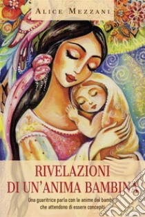 Rivelazioni di un'anima bambina. Una guaritrice parla con le anime dei bambini che attendono di essere concepiti. E-book. Formato EPUB ebook di Alice Mezzani