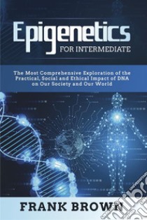 Epigenetics for Intermediate. The Most Comprehensive Exploration of the Practical, Social and Ethical Impact of DNA on Our Society and Our World. E-book. Formato PDF ebook di Frank Brown