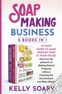 Soap Making Business (2 Books in 1)An easy Guide to Make  Organic Soap at Your house, Discover the pleasure of Making Natural Products without Polluting the Environment and Make Money. E-book. Formato PDF ebook di Kelly Soapy