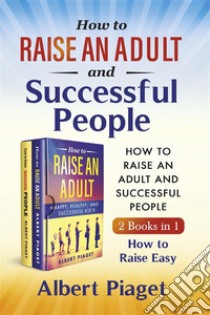 How to Raise an Adult and Successful People (2 Books in 1). How to Raise Easy. E-book. Formato PDF ebook di Albert Piaget