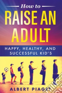 How To Raise An AdultHappy, Healthy, And Successful Kid’s. E-book. Formato EPUB ebook di Albert Piaget