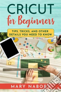 CRICUT FOR BEGINNERS. Tips, Tricks, and Other Details  You Need to Know. E-book. Formato EPUB ebook