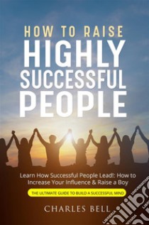 How to Raise Highly Successful PeopleLearn How Successful People Lead!: How to Increase Your Influence & Raise a Boy. E-book. Formato EPUB ebook di Charles Bell